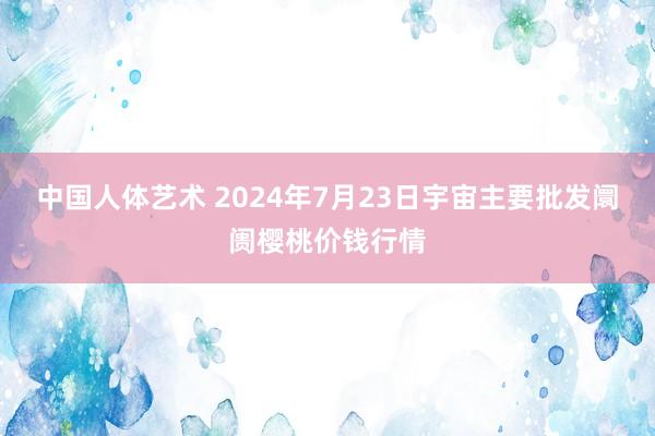 中国人体艺术 2024年7月23日宇宙主要批发阛阓樱桃价钱行情