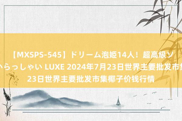 【MXSPS-545】ドリーム泡姫14人！超高級ソープランドへいらっしゃい LUXE 2024年7月23日世界主要批发市集椰子价钱行情