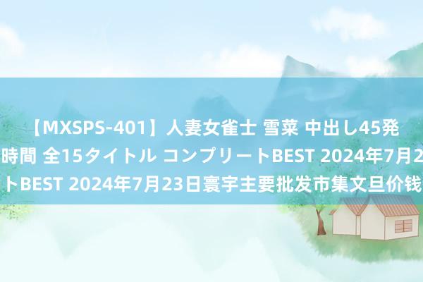 【MXSPS-401】人妻女雀士 雪菜 中出し45発＋厳選21コーナー 10時間 全15タイトル コンプリートBEST 2024年7月23日寰宇主要批发市集文旦价钱行情