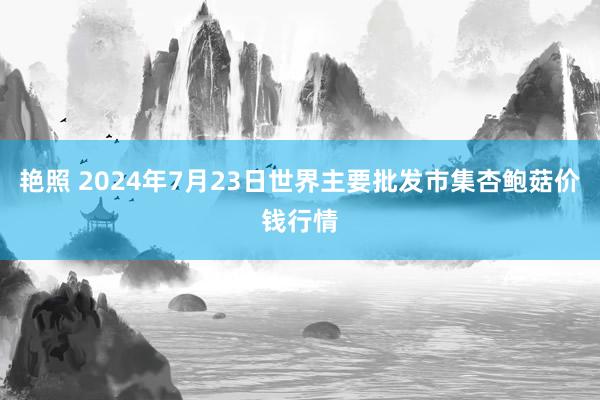 艳照 2024年7月23日世界主要批发市集杏鲍菇价钱行情