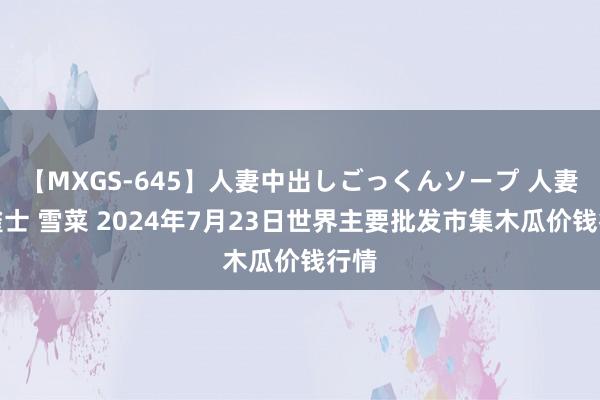 【MXGS-645】人妻中出しごっくんソープ 人妻女雀士 雪菜 2024年7月23日世界主要批发市集木瓜价钱行情