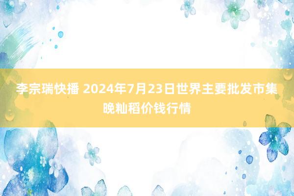 李宗瑞快播 2024年7月23日世界主要批发市集晚籼稻价钱行情