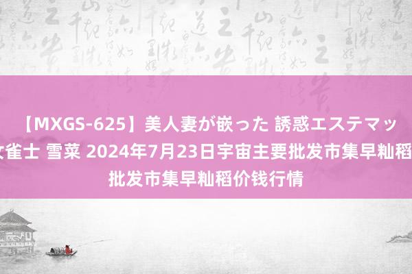 【MXGS-625】美人妻が嵌った 誘惑エステマッサージ 女雀士 雪菜 2024年7月23日宇宙主要批发市集早籼稻价钱行情