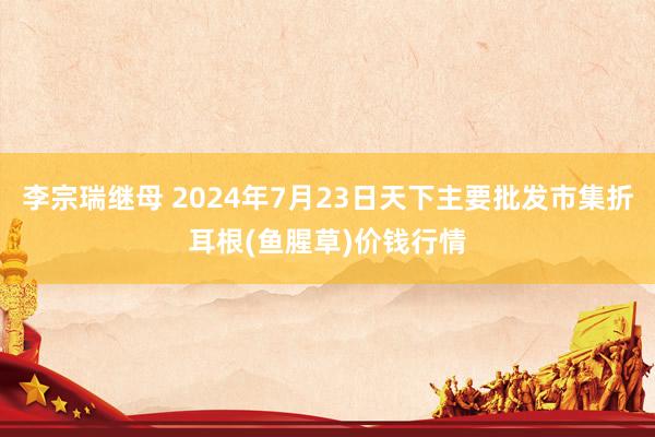 李宗瑞继母 2024年7月23日天下主要批发市集折耳根(鱼腥草)价钱行情