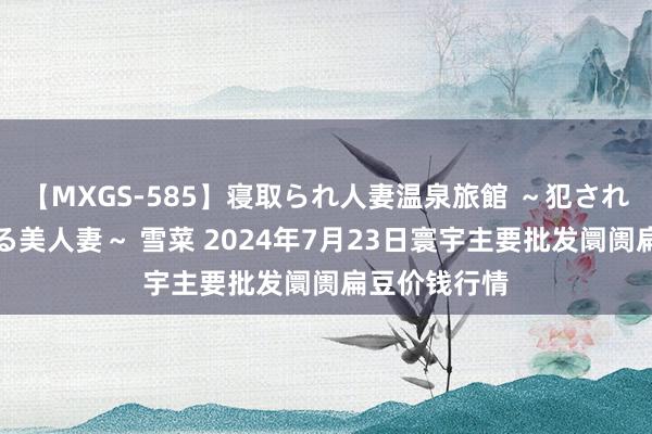 【MXGS-585】寝取られ人妻温泉旅館 ～犯され願望、濡れる美人妻～ 雪菜 2024年7月23日寰宇主要批发阛阓扁豆价钱行情