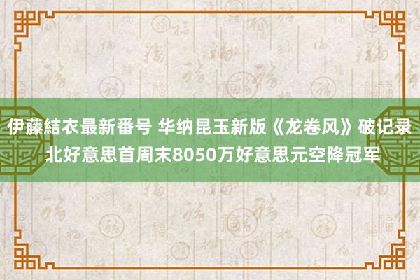 伊藤結衣最新番号 华纳昆玉新版《龙卷风》破记录 北好意思首周末8050万好意思元空降冠军