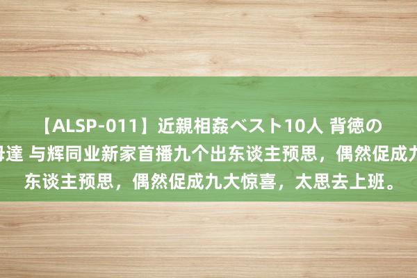 【ALSP-011】近親相姦ベスト10人 背徳の愛に溺れた10人の美母達 与辉同业新家首播九个出东谈主预思，偶然促成九大惊喜，太思去上班。