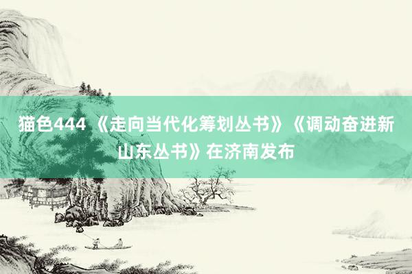 猫色444 《走向当代化筹划丛书》《调动奋进新山东丛书》在济南发布