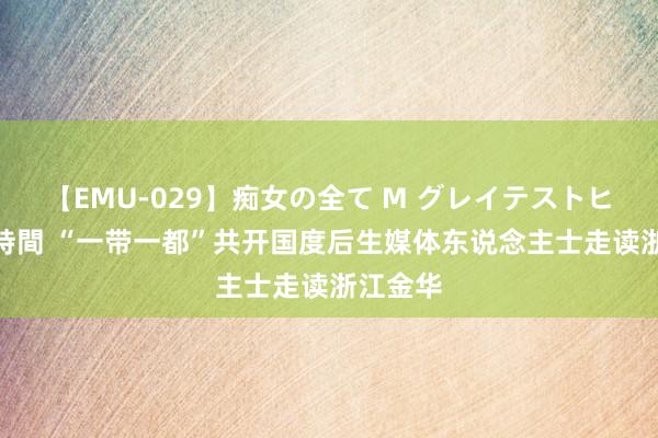 【EMU-029】痴女の全て M グレイテストヒッツ 4時間 “一带一都”共开国度后生媒体东说念主士走读浙江金华