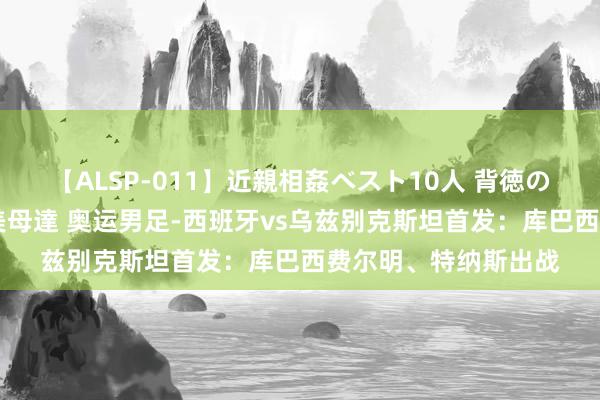 【ALSP-011】近親相姦ベスト10人 背徳の愛に溺れた10人の美母達 奥运男足-西班牙vs乌兹别克斯坦首发：库巴西费尔明、特纳斯出战