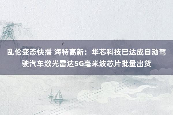 乱伦变态快播 海特高新：华芯科技已达成自动驾驶汽车激光雷达5G毫米波芯片批量出货