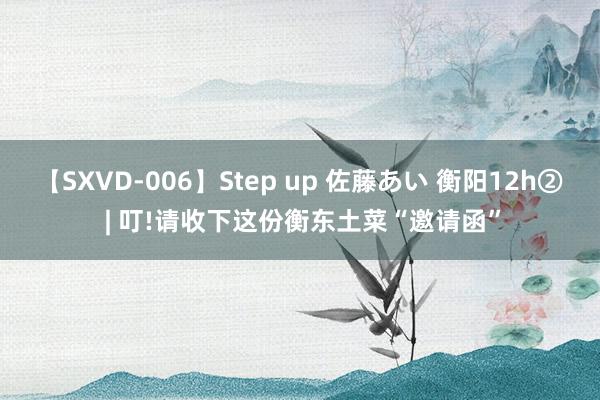 【SXVD-006】Step up 佐藤あい 衡阳12h② | 叮!请收下这份衡东土菜“邀请函”