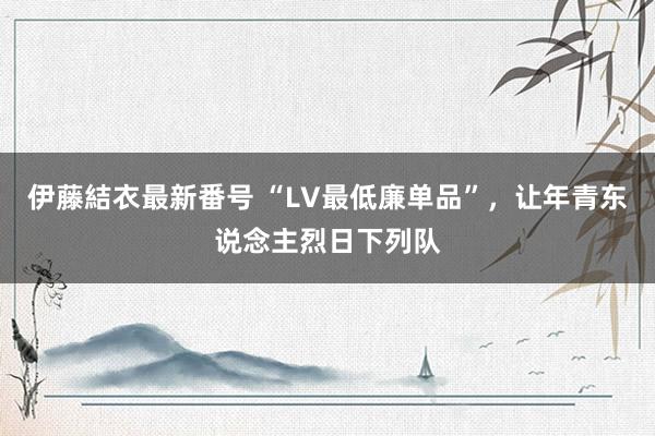 伊藤結衣最新番号 “LV最低廉单品”，让年青东说念主烈日下列队