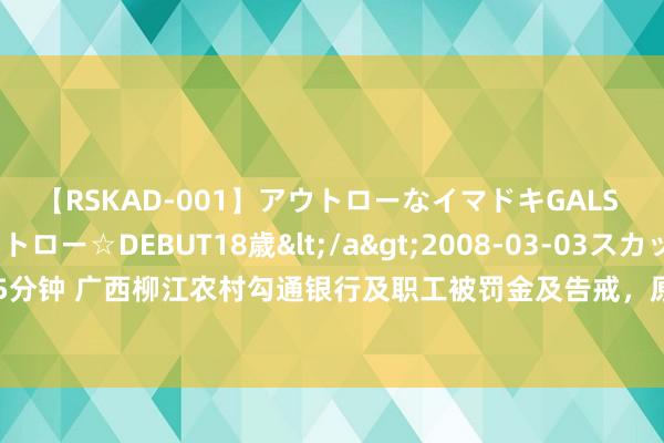 【RSKAD-001】アウトローなイマドキGALS 平成生まれ アウトロー☆DEBUT18歳</a>2008-03-03スカッド&$スカッド105分钟 广西柳江农村勾通银行及职工被罚金及告戒，原因包括未严格扩充安全注意设施配置许可轨制等