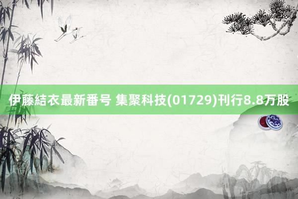 伊藤結衣最新番号 集聚科技(01729)刊行8.8万股