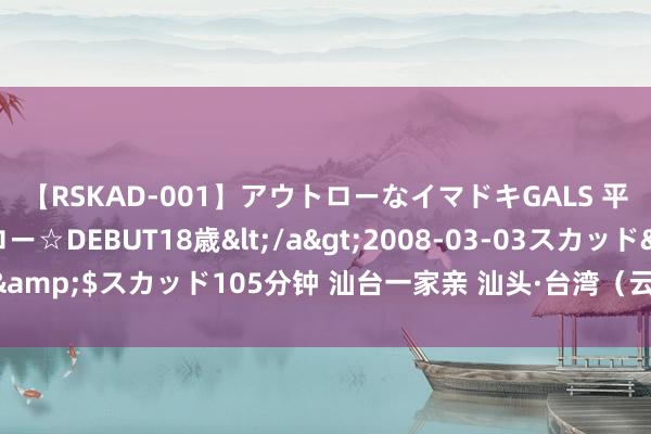 【RSKAD-001】アウトローなイマドキGALS 平成生まれ アウトロー☆DEBUT18歳</a>2008-03-03スカッド&$スカッド105分钟 汕台一家亲 汕头·台湾（云林）交融发展当作周驱动