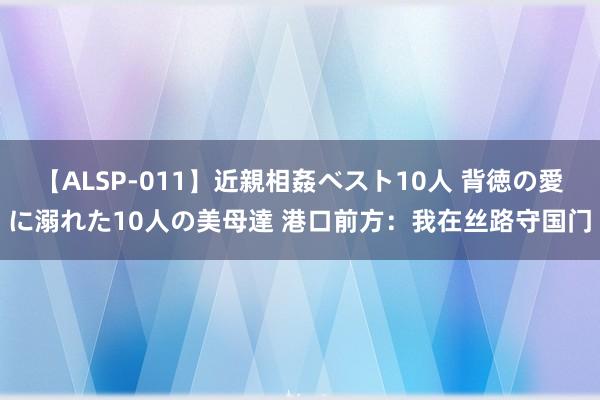 【ALSP-011】近親相姦ベスト10人 背徳の愛に溺れた10人の美母達 港口前方：我在丝路守国门