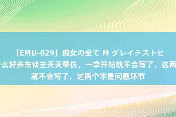 【EMU-029】痴女の全て M グレイテストヒッツ 4時間 为什么好多东谈主天天摹仿，一拿开帖就不会写了，这两个字是问题环节