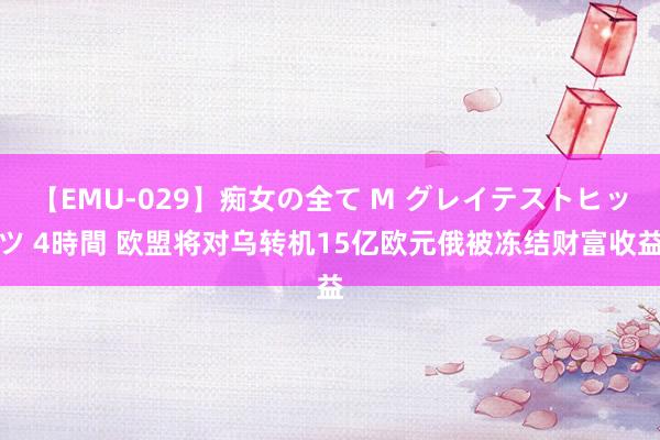 【EMU-029】痴女の全て M グレイテストヒッツ 4時間 欧盟将对乌转机15亿欧元俄被冻结财富收益