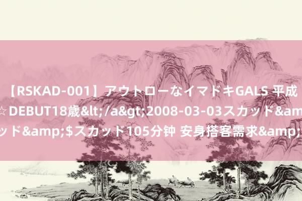 【RSKAD-001】アウトローなイマドキGALS 平成生まれ アウトロー☆DEBUT18歳</a>2008-03-03スカッド&$スカッド105分钟 安身搭客需求&#32;优化景区处事