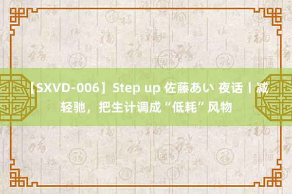 【SXVD-006】Step up 佐藤あい 夜话丨减轻驰，把生计调成“低耗”风物