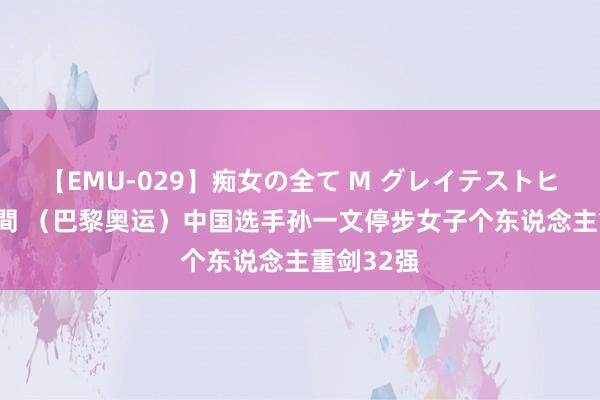 【EMU-029】痴女の全て M グレイテストヒッツ 4時間 （巴黎奥运）中国选手孙一文停步女子个东说念主重剑32强