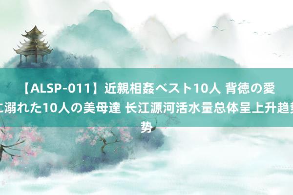 【ALSP-011】近親相姦ベスト10人 背徳の愛に溺れた10人の美母達 长江源河活水量总体呈上升趋势