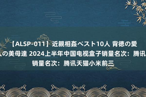 【ALSP-011】近親相姦ベスト10人 背徳の愛に溺れた10人の美母達 2024上半年中国电视盒子销量名次：腾讯天猫小米前三