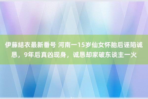 伊藤結衣最新番号 河南一15岁仙女怀胎后诬陷诚恳，9年后真凶现身，诚恳却家破东谈主一火