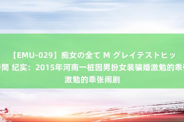 【EMU-029】痴女の全て M グレイテストヒッツ 4時間 纪实：2015年河南一桩因男扮女装骗婚激勉的乖张闹剧