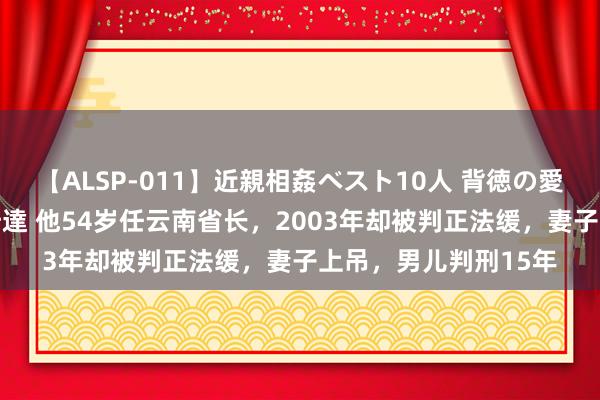 【ALSP-011】近親相姦ベスト10人 背徳の愛に溺れた10人の美母達 他54岁任云南省长，2003年却被判正法缓，妻子上吊，男儿判刑15年