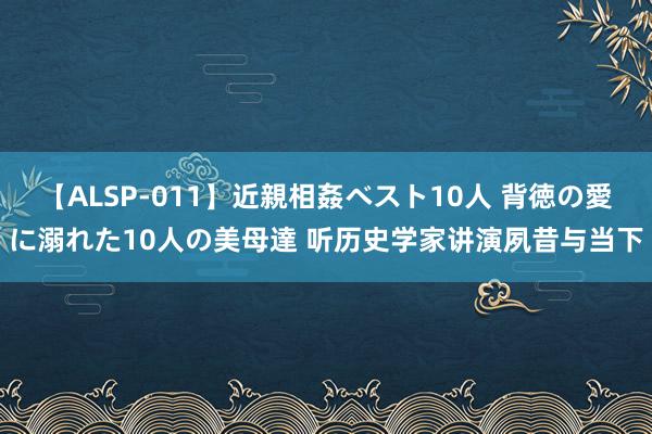 【ALSP-011】近親相姦ベスト10人 背徳の愛に溺れた10人の美母達 听历史学家讲演夙昔与当下