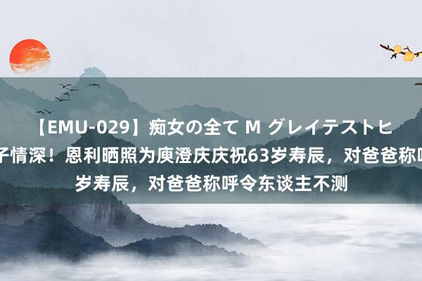 【EMU-029】痴女の全て M グレイテストヒッツ 4時間 父子情深！恩利晒照为庾澄庆庆祝63岁寿辰，对爸爸称呼令东谈主不测