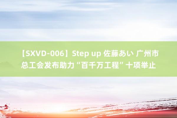 【SXVD-006】Step up 佐藤あい 广州市总工会发布助力“百千万工程”十项举止