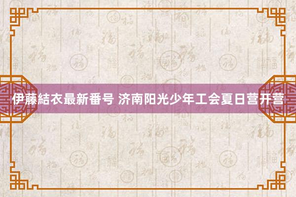 伊藤結衣最新番号 济南阳光少年工会夏日营开营