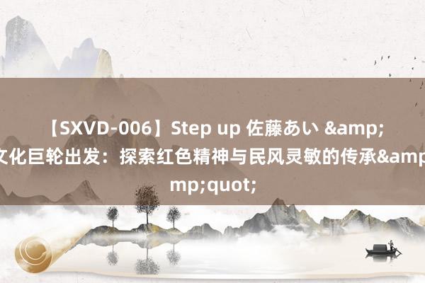 【SXVD-006】Step up 佐藤あい &quot;文化巨轮出发：探索红色精神与民风灵敏的传承&quot;