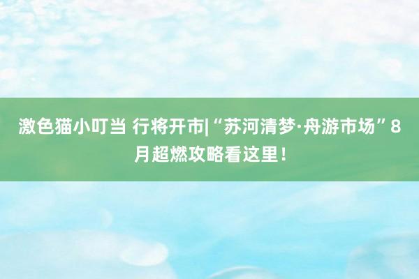 激色猫小叮当 行将开市|“苏河清梦·舟游市场”8月超燃攻略看这里！