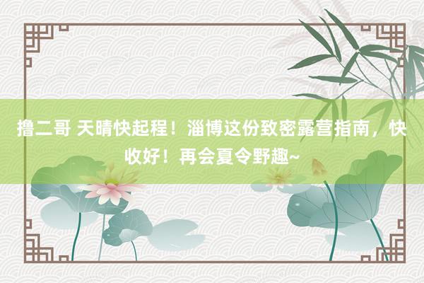 撸二哥 天晴快起程！淄博这份致密露营指南，快收好！再会夏令野趣~