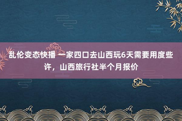 乱伦变态快播 一家四口去山西玩6天需要用度些许，山西旅行社半个月报价