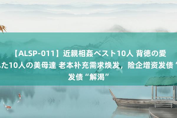 【ALSP-011】近親相姦ベスト10人 背徳の愛に溺れた10人の美母達 老本补充需求焕发，险企增资发债“解渴”