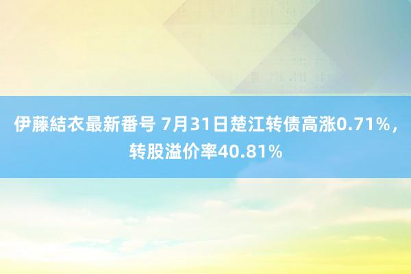 伊藤結衣最新番号 7月31日楚江转债高涨0.71%，转股溢价率40.81%