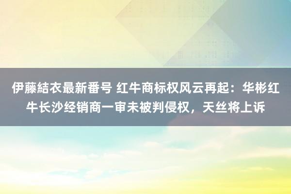 伊藤結衣最新番号 红牛商标权风云再起：华彬红牛长沙经销商一审未被判侵权，天丝将上诉