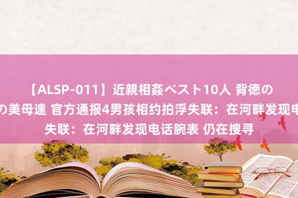 【ALSP-011】近親相姦ベスト10人 背徳の愛に溺れた10人の美母達 官方通报4男孩相约拍浮失联：在河畔发现电话腕表 仍在搜寻