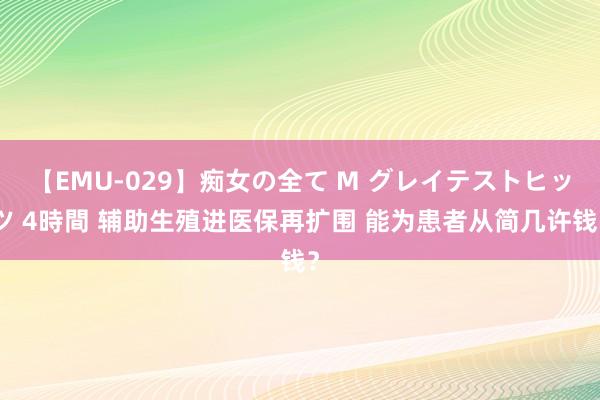 【EMU-029】痴女の全て M グレイテストヒッツ 4時間 辅助生殖进医保再扩围 能为患者从简几许钱？