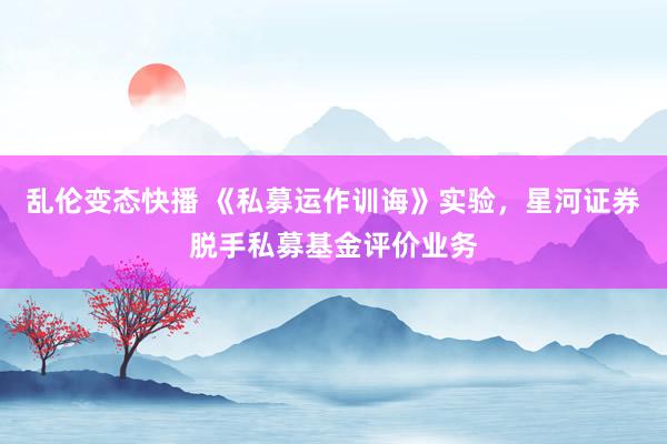 乱伦变态快播 《私募运作训诲》实验，星河证券脱手私募基金评价业务