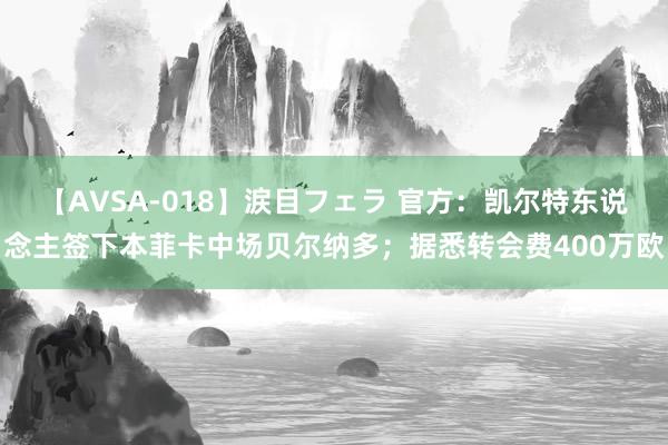 【AVSA-018】涙目フェラ 官方：凯尔特东说念主签下本菲卡中场贝尔纳多；据悉转会费400万欧