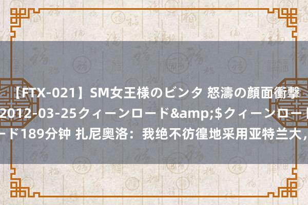 【FTX-021】SM女王様のビンタ 怒濤の顔面衝撃3時間</a>2012-03-25クィーンロード&$クィーンロード189分钟 扎尼奥洛：我绝不彷徨地采用亚特兰大，现已康复念念在欧超杯战皇马