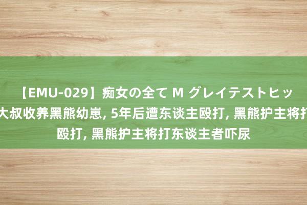 【EMU-029】痴女の全て M グレイテストヒッツ 4時間 东北大叔收养黑熊幼崽， 5年后遭东谈主殴打， 黑熊护主将打东谈主者吓尿