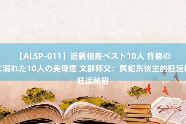 【ALSP-011】近親相姦ベスト10人 背徳の愛に溺れた10人の美母達 文群师父：属蛇东谈主的旺运秘招