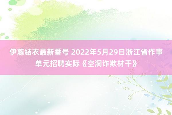 伊藤結衣最新番号 2022年5月29日浙江省作事单元招聘实际《空洞诈欺材干》